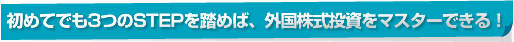初めてでも3つのSTEPを踏めば、外国株式投資をマスターできる!