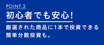 POINT.2 初心者でも安心!厳選された商品に1本で投資できる簡単分散投資も。