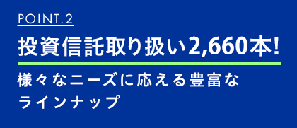 POINT.2 投資信託取り扱い2,690本!様々なニーズに応える豊富なラインナップ
