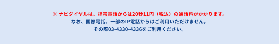 ナビダイヤルは、携帯電話からは20秒11円(税込)の通話料がかかります。なお、国際電話、一部のIP電話からはご利用いただけません。その際は03-4330-4336をご利用ください。