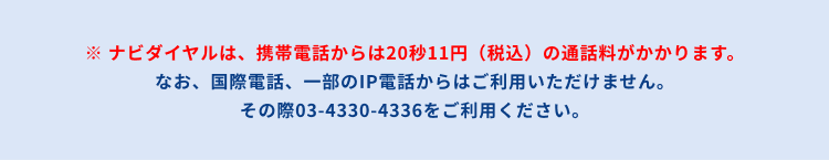 ナビダイヤルは、携帯電話からは20秒11円(税込)の通話料がかかります。なお、国際電話、一部のIP電話からはご利用いただけません。その際は03-4330-4336をご利用ください。