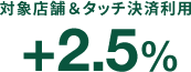 対象店舗＆タッチ決済利用 +2.5%