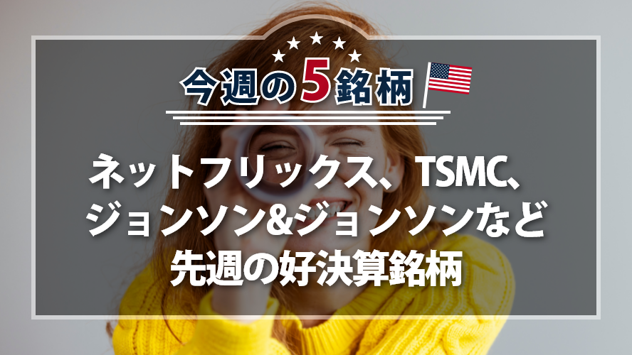 アメリカNOW! 今週の5銘柄 ~ネットフリックス、TSMC、ジョンソン&ジョンソンなど先週の好決算銘柄~
