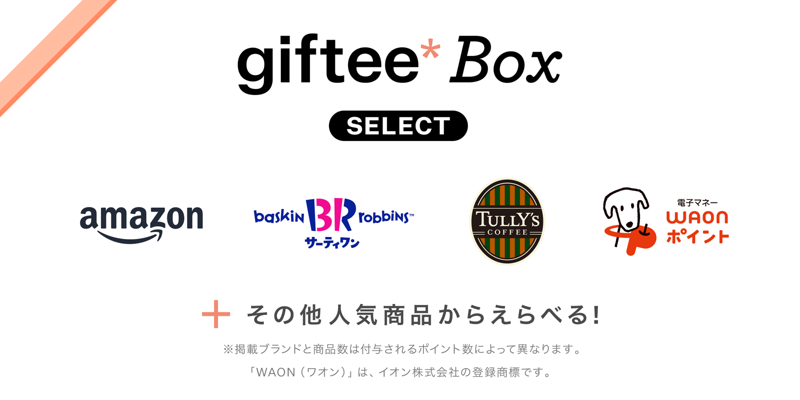 giftee Box Select: Amazon, サーティワン、タリーズコーヒー、WAONポイント　＋その他人気商品からえらべる！ ※掲載ブランドと商品数は付与されるポイント数によって異なります。「WAON（ワオン）」は、イオン株式会社の登録商標です。