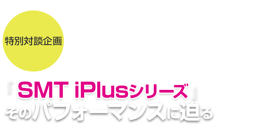 特別対談企画 『SMT iPlusシリーズ』 そのパフォーマンスに迫る