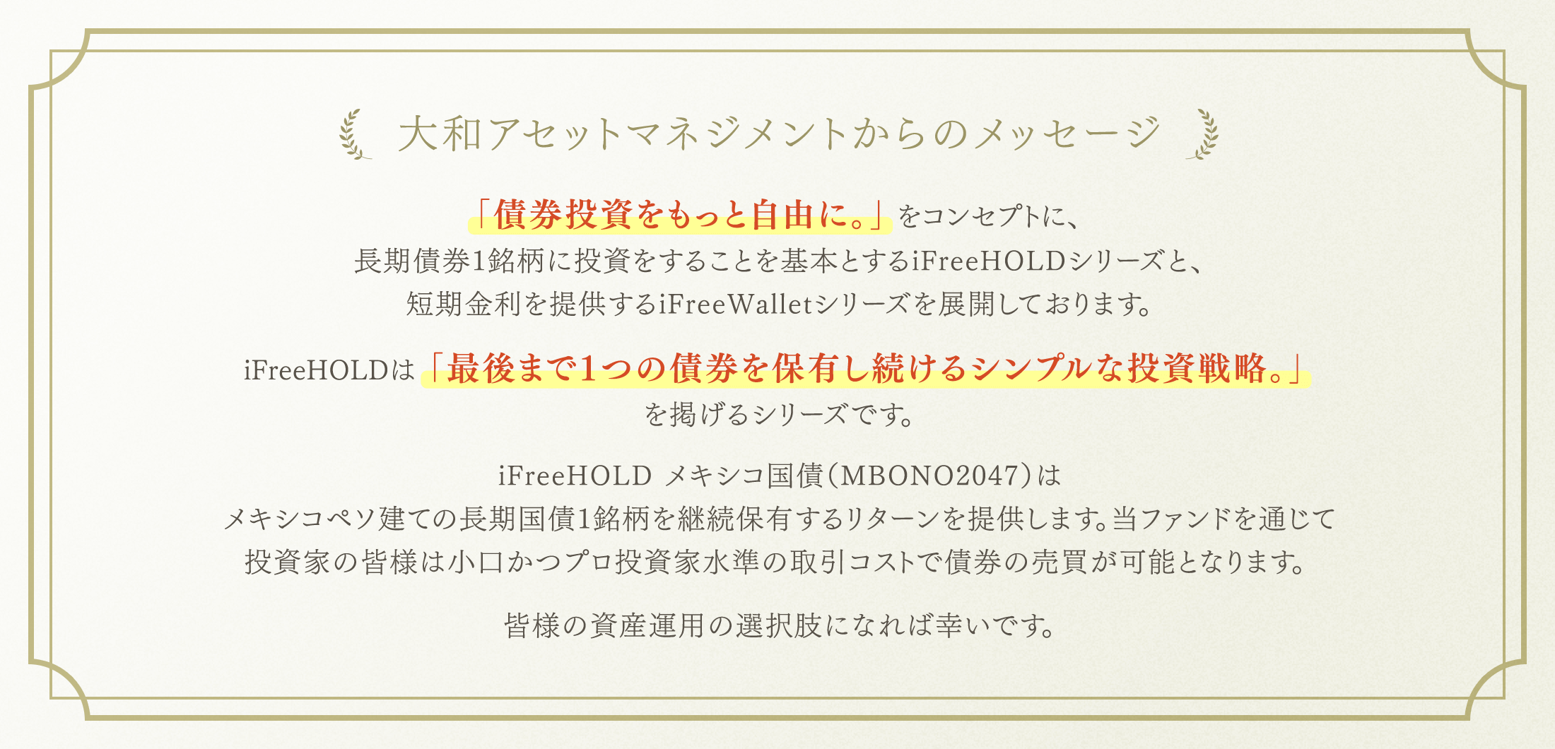 大和アセットマネジメントからのメッセージ 「債券投資をもっと自由に。」をコンセプトに、長期債券1銘柄に投資をすることを基本とするiFreeHOLDシリーズと、短期金利を提供するiFreeWalletシリーズを展開しております。iFreeHOLDは「最後まで1つの債券を保有し続けるシンプルな投資戦略。」を掲げるシリーズです。iFreeHOLD メキシコ国債（MBONO2047）はメキシコペソ建ての長期国債1銘柄を継続保有するリターンを提供します。当ファンドを通じて投資家の皆様は小口かつプロ投資家水準の取引コストで債券の売買が可能となります。皆様の資産運用の選択肢になれば幸いです。