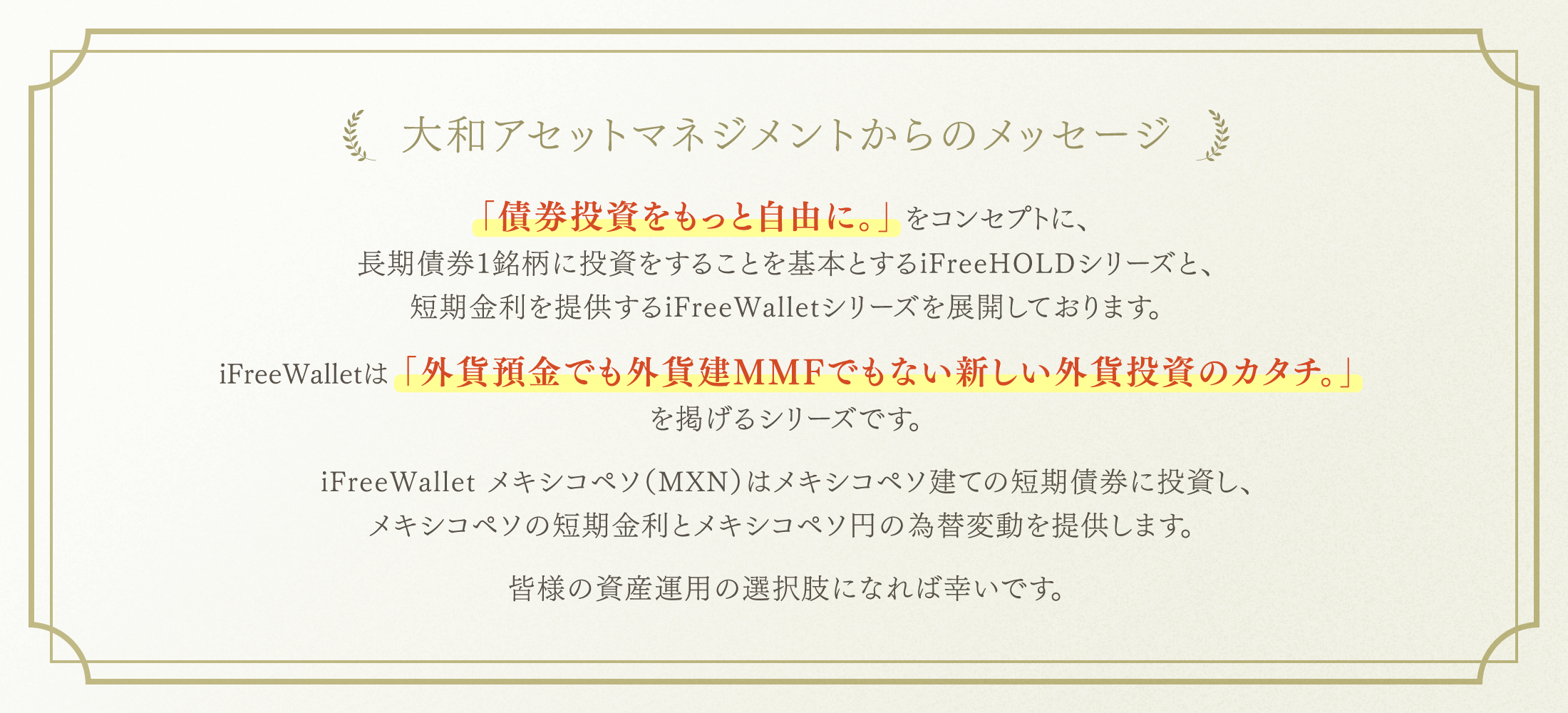 大和アセットマネジメントからのメッセージ 「債券投資をもっと自由に。」をコンセプトに、長期債券1銘柄に投資をすることを基本とするiFreeHOLDシリーズと、短期金利を提供するiFreeWalletシリーズを展開しております。iFreeWalletは「外貨預金でも外貨建MMFでもない新しい外貨投資のカタチ。」を掲げるシリーズです。iFreeWallet メキシコペソ（MXN）はメキシコペソ建ての短期債券に投資し、メキシコペソの短期金利とメキシコペソ円の為替変動を提供します。皆様の資産運用の選択肢になれば幸いです。