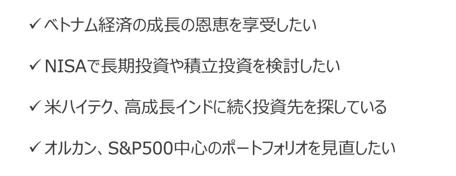 ベトナム経済の成長の恩恵を享受したい。NISAで長期投資や積立投資を検討したい。米ハイテク、高成長インドに続く投資先を探している。オルカン、S&P500中心のポートフォリオを見直したい