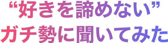 “好きを諦めない”ガチ勢に聞いてみた