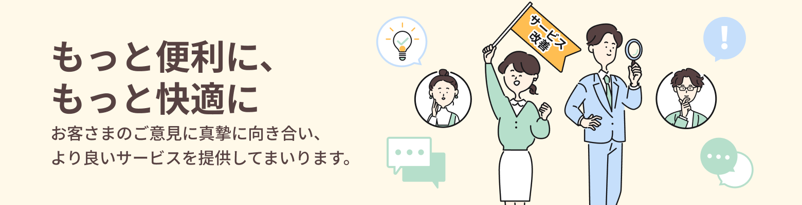 もっと便利に、もっと快適に お客さまのご意見に真摯に向き合い、より良いサービスを提供してまいります。