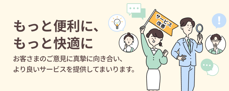 もっと便利に、もっと快適に お客さまのご意見に真摯に向き合い、より良いサービスを提供してまいります。