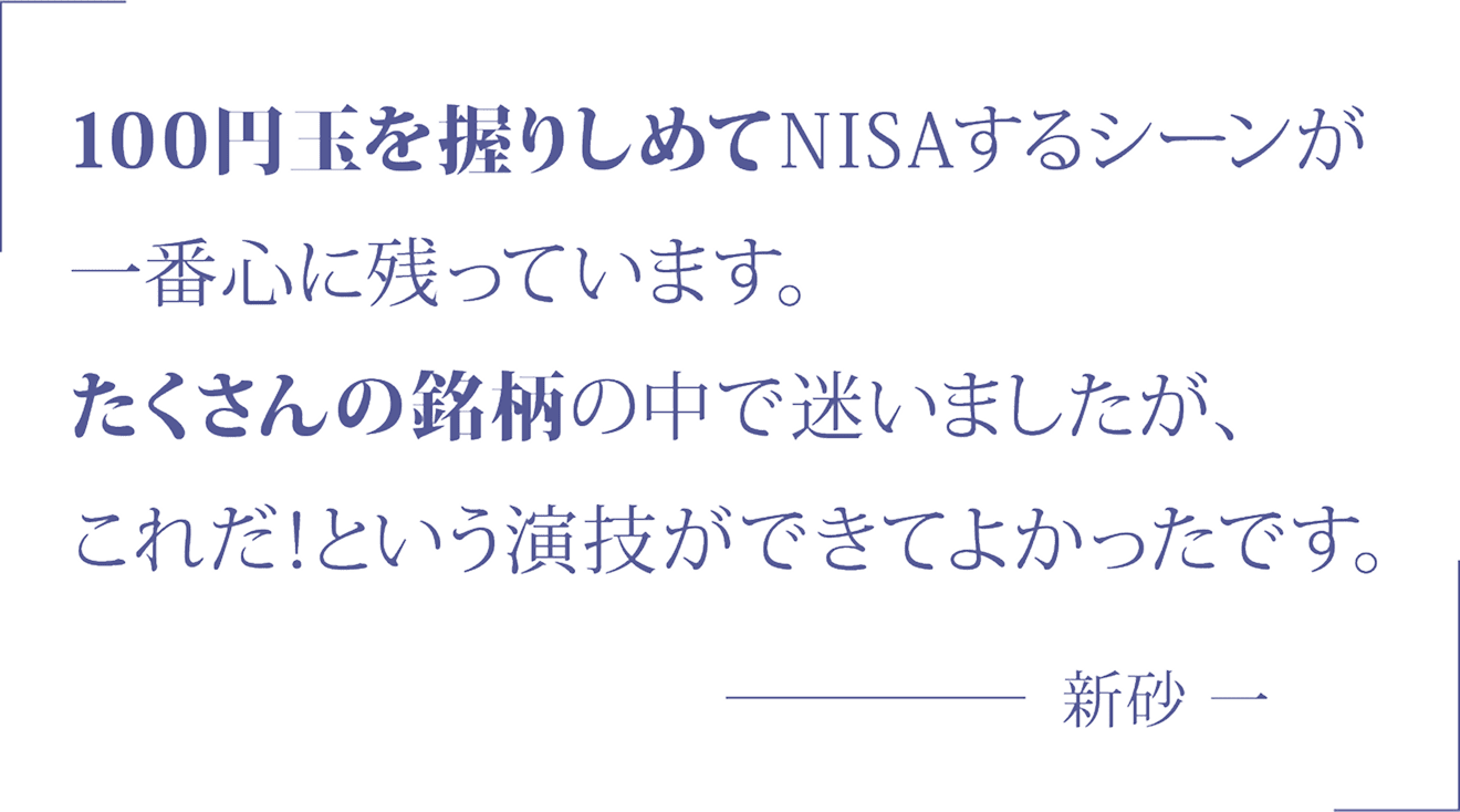 100円玉を握りしめてNISAするシーンが一番心に残っています。たくさんの銘柄の中で迷いましたが、これだ！という演技ができてよかったです。 新砂 一