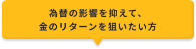為替の影響を抑えて、金のリターンを狙いたい方
