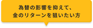 為替の影響を抑えて、金のリターンを狙いたい方