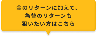 金のリターンに加えて、為替のリターンも狙いたい方はこちら