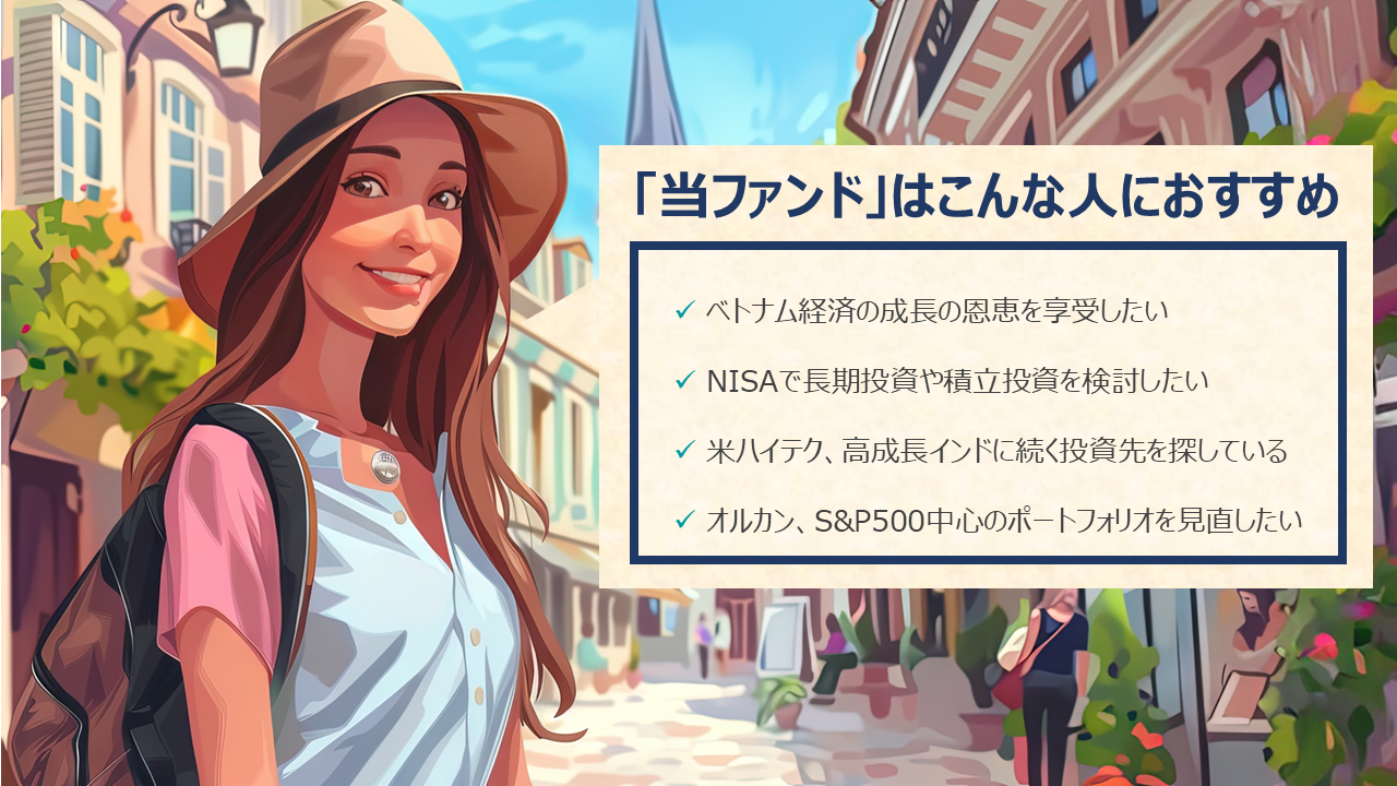 「当ファンド」はこんな人におすすめ!ベトナム経済の成長の恩恵を享受したい。NISAで長期投資や積立投資を検討したい。米ハイテク、高成長インドに続く投資先を探している。オルカン、S&P500中心のポートフォリオを見直したい。