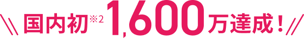 国内初※2 1,600万達成!