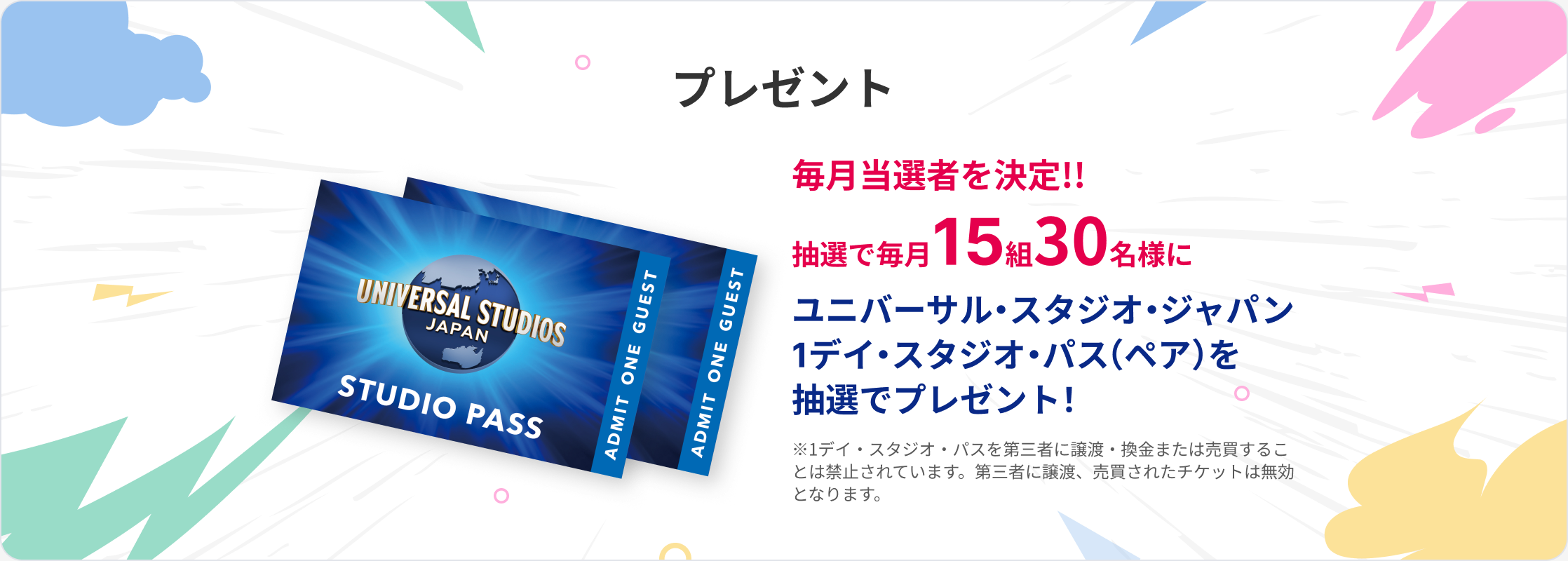 プレゼント 毎月当選者を決定!! 抽選で毎月15組30名様にユニバーサル・スタジオ・ジャパン 1デイ・スタジオ・パス（ペア）を抽選でプレゼント！ ※1デイ・スタジオ・パスを第三者に譲渡・換金または売買することは禁止されています。第三者に譲渡、売買されたチケットは無効となります。