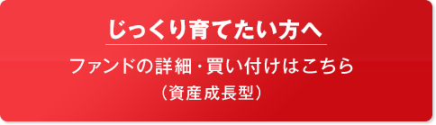 じっくり育てたい方へ ファンドの詳細・買い付けはこちら (資産成長型)