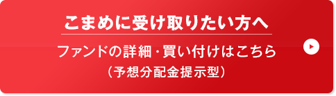 こまめに受け取りたい方へ ファンドの詳細・買い付けはこちら (予想分配金提示型)