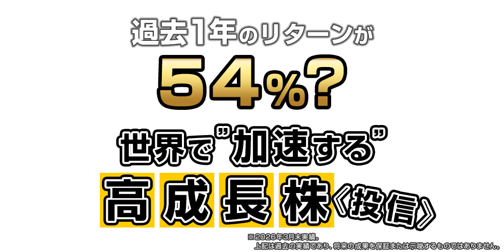 過去1年のリターンが54％？世界で“加速する”高成長株投信（※左記は過去の実績であり、将来の成果を保証または示唆するものではありません。）