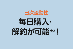 日時流動性 毎日購入・解約が可能*2！