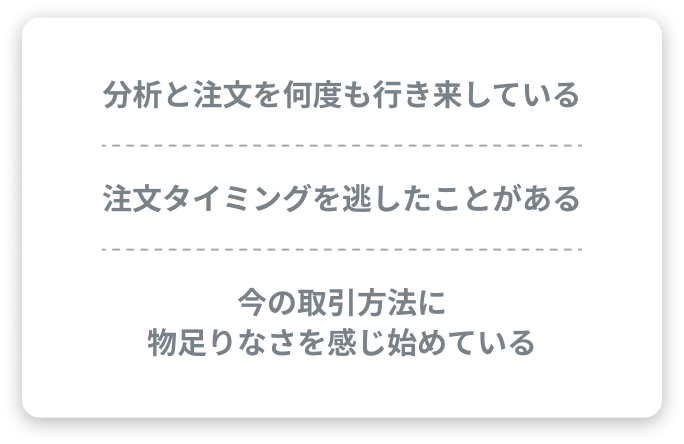 分析と発注を何度も行き来している、注文タイミングを逃したことがある、今の取引ツールに物足りなさを感じ始めている
