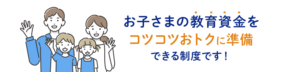 お子さまの教育資金をコツコツおトクに準備できる制度です!