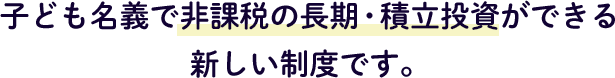 子ども名義で非課税の長期・積立投資ができる新しい制度です。