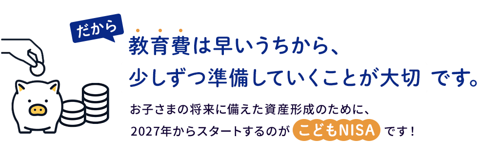 だから、教育費は早いうちから少しずつ準備していくことが大切です。2027年からスタートするのがこどもNISAです!