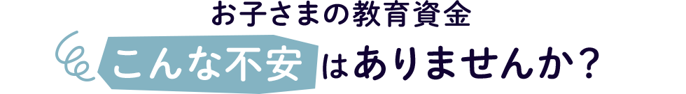 お子さまの教育資金 こんな不安はありませんか?