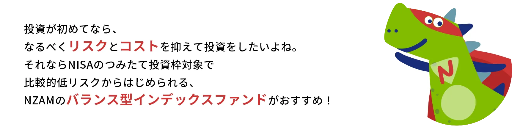 投資が初めてなら、なるべくリスクとコストを抑えて投資をしたいよね。それならNISAのつみたて投資枠対象で比較的低リスクからはじめられる、NZAMのバランス型インデックスファンドがおすすめ！
