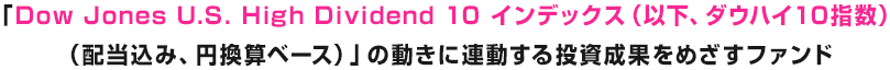 「Dow Jones U.S. High Dividend 10 インデックス(以下、ダウハイ10指数)(配当込み、円換算ベース)」の動きに連動する投資成果をめざすファンド