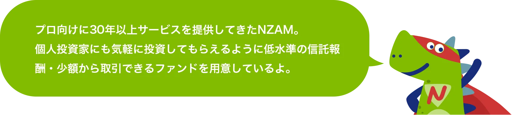 プロ向けに30年以上サービスを提供してきたNZAM。個人投資家にも気軽に投資してもらえるように低水準の信託報酬・少額から取引できるファンドを用意しているよ。