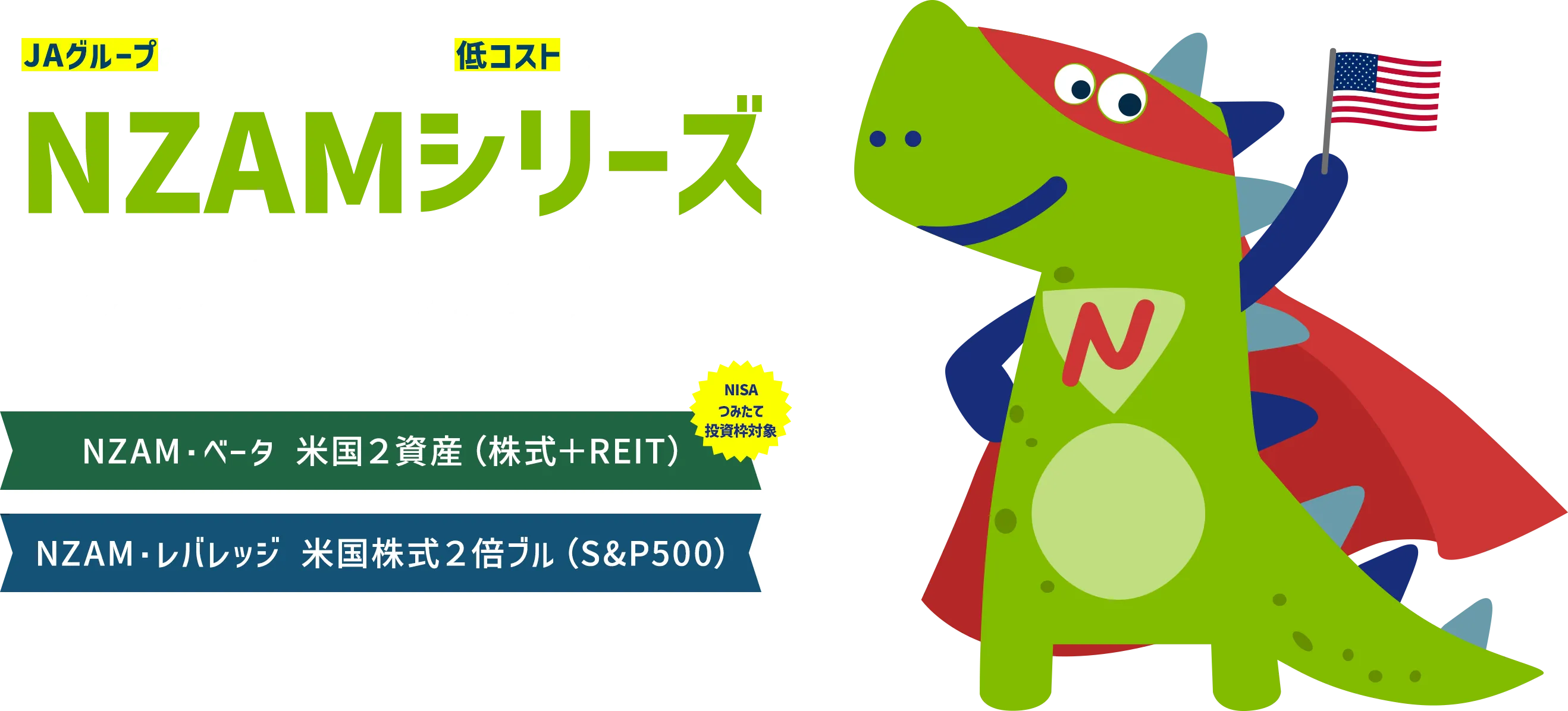 JAグループの運用会社が提供する低コストファンドシリーズ NZAMシリーズリターン追求もリスク分散も！NZAM・レバレッジ 米国株式２倍ブル NZAM・ベータ 米国２資産（株式＋REIT）