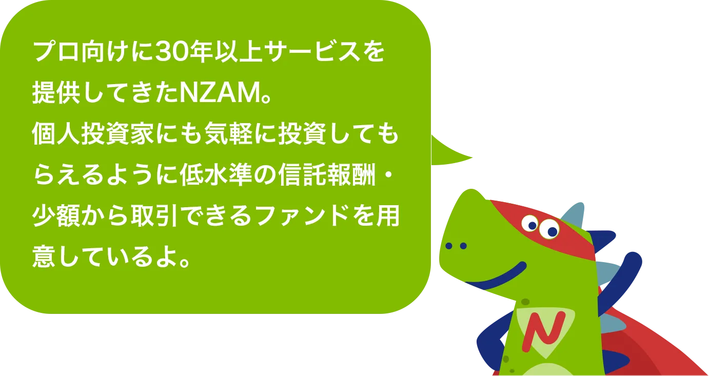 プロ向けに30年以上サービスを提供してきたNZAM。個人投資家にも気軽に投資してもらえるように低水準の信託報酬・少額から取引できるファンドを用意しているよ。