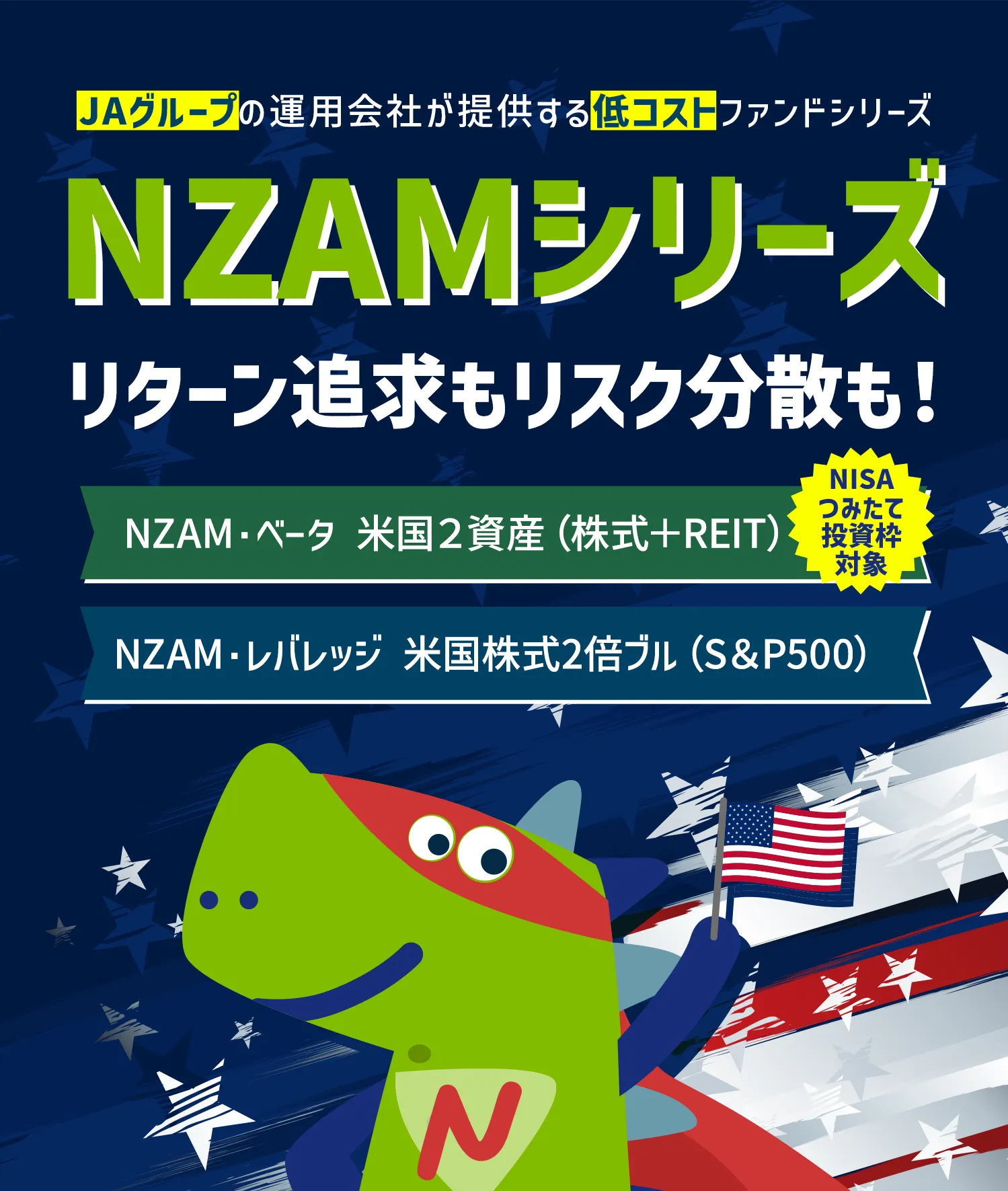 JAグループの運用会社が提供する低コストファンドシリーズ NZAMシリーズリターン追求もリスク分散も！NZAM・レバレッジ 米国株式２倍ブル NZAM・ベータ 米国２資産（株式＋REIT）