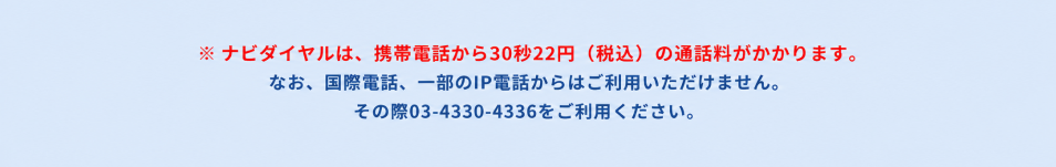 ナビダイヤルは、携帯電話から30秒22円(税込)の通話料がかかります。なお、国際電話、一部のIP電話からはご利用いただけません。その際は03-4330-4336をご利用ください。