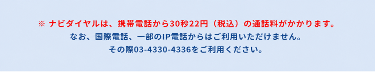 ナビダイヤルは、携帯電話から30秒22円(税込)の通話料がかかります。なお、国際電話、一部のIP電話からはご利用いただけません。その際は03-4330-4336をご利用ください。