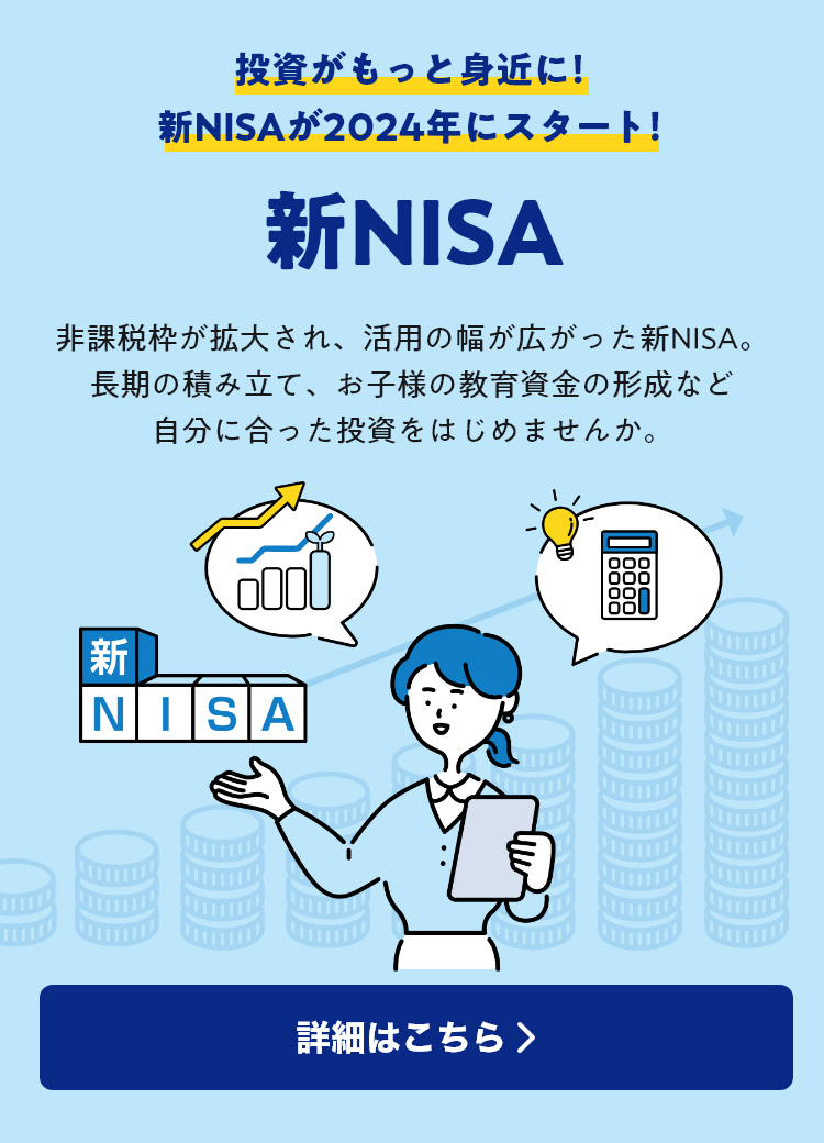 投資がもっと身近に！新NISAが2024年にスタート！ 新NISA 非課税枠が拡大され、活用の幅が広がった新NISA。長期の積み立て、お子様の教育資金の形成など自分に合った投資をはじめませんか。